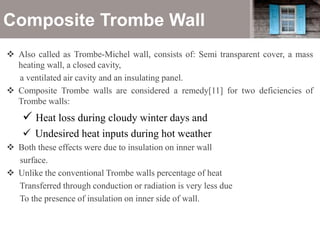 Composite Trombe Wall
 Also called as Trombe-Michel wall, consists of: Semi transparent cover, a mass
heating wall, a closed cavity,
a ventilated air cavity and an insulating panel.
 Composite Trombe walls are considered a remedy[11] for two deficiencies of
Trombe walls:
 Heat loss during cloudy winter days and
 Undesired heat inputs during hot weather
 Both these effects were due to insulation on inner wall
surface.
 Unlike the conventional Trombe walls percentage of heat
Transferred through conduction or radiation is very less due
To the presence of insulation on inner side of wall.
 