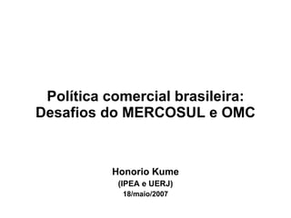 Política comercial brasileira: Desafios do MERCOSUL e OMC Honorio Kume (IPEA e UERJ) 18/maio/2007 