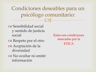 
Condiciones deseables para un
psicólogo comunitario:
 Sensibilidad social
y sentido de justicia
social
 Respeto por el otro
 Aceptación de la
diversidad
 No ocultar ni omitir
información
Estas son condiciones
marcadas por la
ETICA
 