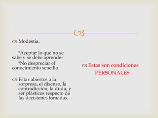 
 Modestia.
*Aceptar lo que no se
sabe y se debe aprender
*No despreciar el
conocimiento sencillo.
 Estar abiertos a la
sorpresa, el disenso, la
contradicción, la duda, y
ser plásticos respecto de
las decisiones tomadas.
 Estas son condiciones
PERSONALES
 