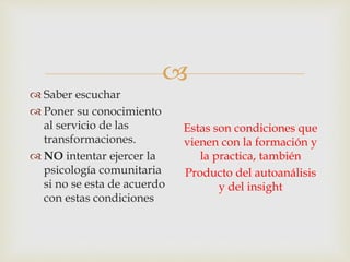 
 Saber escuchar
 Poner su conocimiento
al servicio de las
transformaciones.
 NO intentar ejercer la
psicología comunitaria
si no se esta de acuerdo
con estas condiciones
Estas son condiciones que
vienen con la formación y
la practica, también
Producto del autoanálisis
y del insight
 
