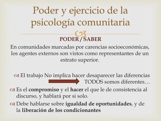 PODER / SABER
En comunidades marcadas por carencias socioeconómicas,
los agentes externos son vistos como representantes de un
estrato superior.
 El trabajo No implica hacer desaparecer las diferencias
TODOS somos diferentes…
 Es el compromiso y el hacer el que le de consistencia al
discurso, y hablará por si solo.
 Debe hablarse sobre igualdad de oportunidades, y de
la liberación de los condicionantes
Poder y ejercicio de la
psicología comunitaria
 
