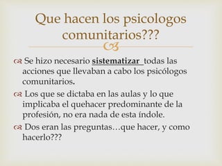 
 Se hizo necesario sistematizar todas las
acciones que llevaban a cabo los psicólogos
comunitarios.
 Los que se dictaba en las aulas y lo que
implicaba el quehacer predominante de la
profesión, no era nada de esta índole.
 Dos eran las preguntas…que hacer, y como
hacerlo???
Que hacen los psicologos
comunitarios???
 