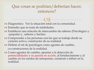  Diagnostico. Ver la situación total con la comunidad.
 Entender que se trata de totalidades.
 Establecer una relación de intercambio de saberes (Psicológico y
«popular») , saberes y hechos.
 Comprender a las personas con las que se trabaja desde su
carácter activo, constructor de su realidad.
 Definir el rol de psicólogos como agentes de cambio,
co-constructores de la realidad.
 Como agentes de cambio, apuntar a la detección de
potencialidades y su puesta en acción, al fortalecimiento y al
cambio en los modos de interpretar, construir e influir en la
realidad.
Que cosas se podrían/deberían hacer,
entonces?
 