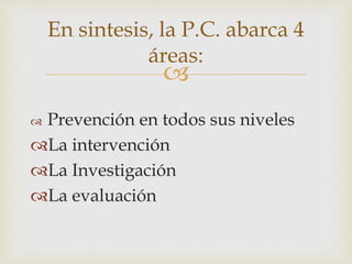 
 Prevención en todos sus niveles
La intervención
La Investigación
La evaluación
En sintesis, la P.C. abarca 4
áreas:
 