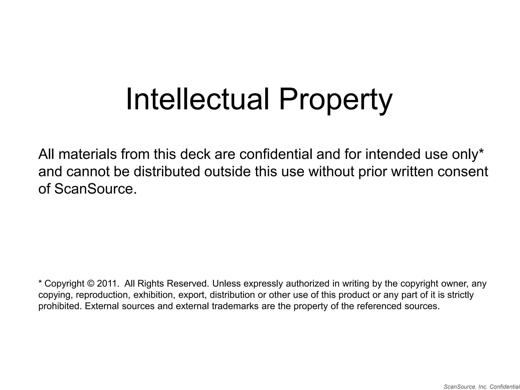 Intellectual PropertyAll materials from this deck are confidential and for intended use only* and cannot be distributed outside this use without prior written consent of ScanSource.* Copyright © 2011.  All Rights Reserved. Unless expressly authorized in writing by the copyright owner, any copying, reproduction, exhibition, export, distribution or other use of this product or any part of it is strictly prohibited. External sources and external trademarks are the property of the referenced sources.ScanSource, Inc. Confidential