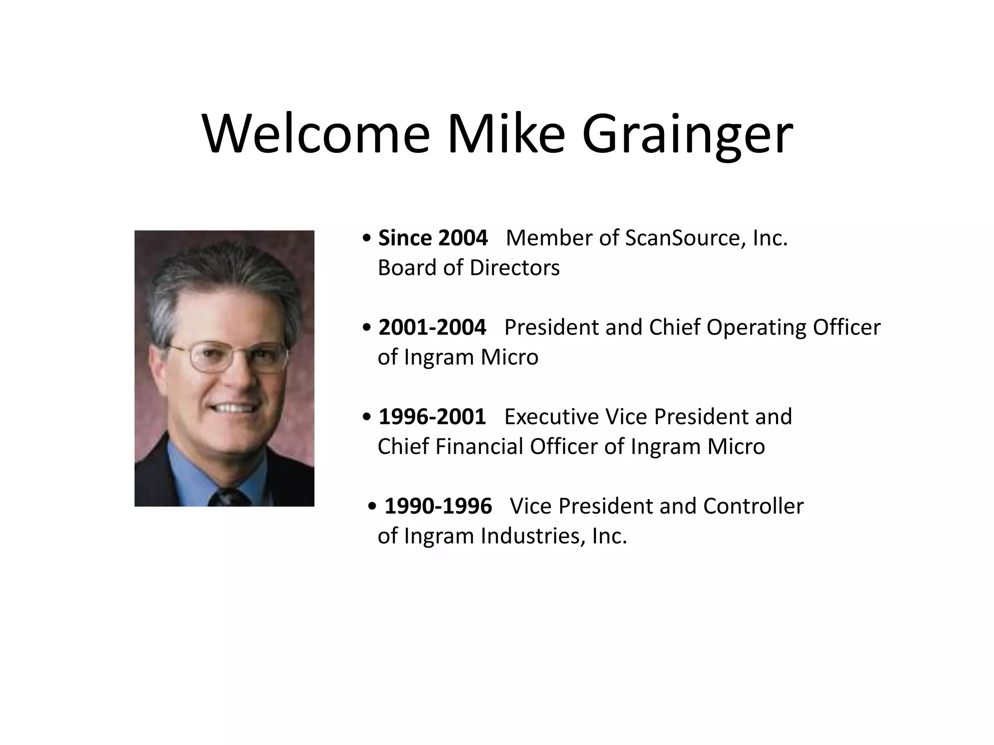Welcome Mike Grainger• Since 2004   Member of ScanSource, Inc.    Board of Directors• 2001-2004   President and Chief Operating Officer    of Ingram Micro • 1996-2001   Executive Vice President and    Chief Financial Officer of Ingram Micro • 1990-1996   Vice President and Controller    of Ingram Industries, Inc. 
