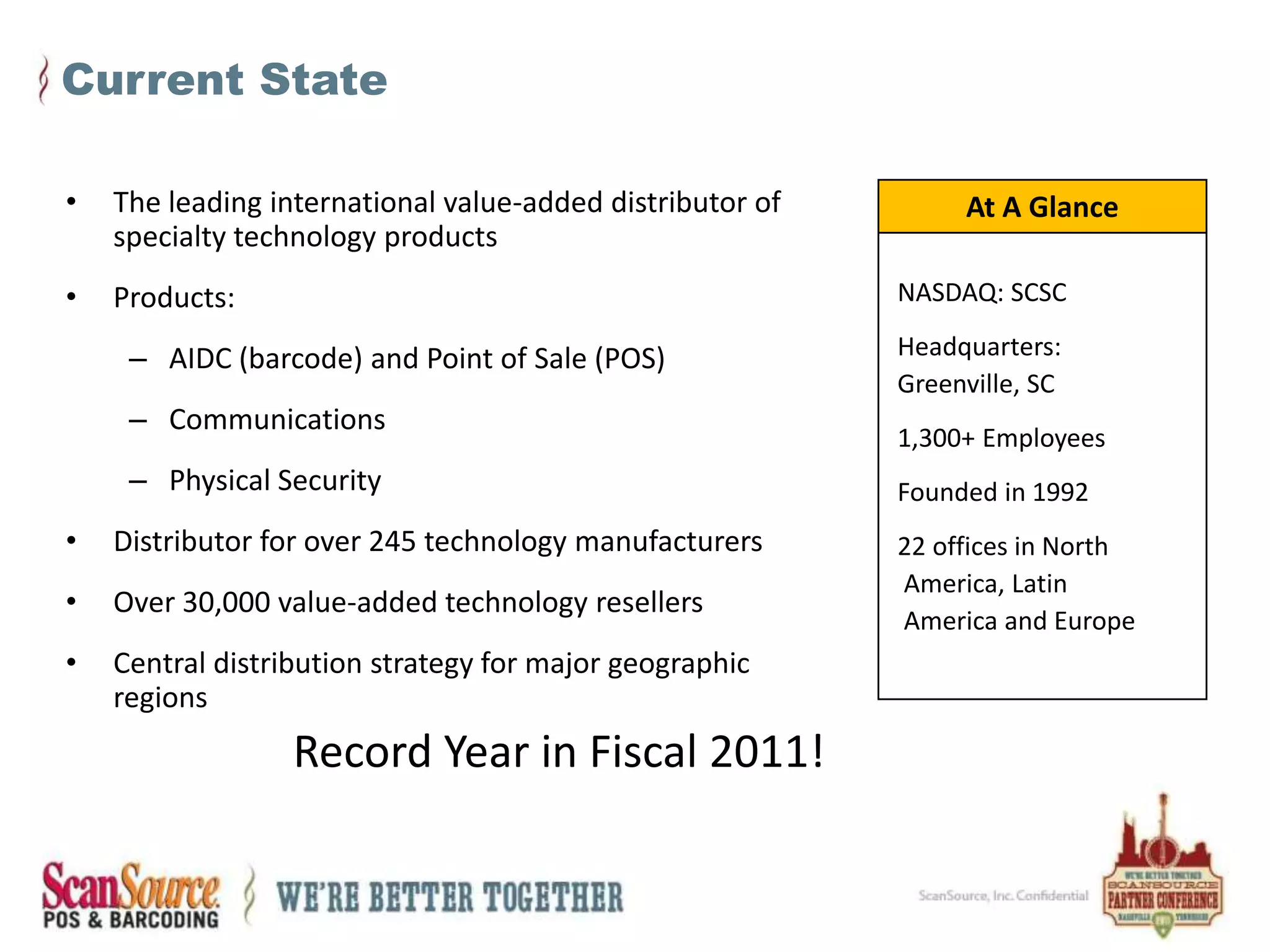 Current StateThe leading international value-added distributor of specialty technology productsProducts:  		AIDC (barcode) and Point of Sale (POS) CommunicationsPhysical SecurityDistributor for over 245 technology manufacturersOver 30,000 value-added technology resellersCentral distribution strategy for major geographic regionsAt A Glance NASDAQ: SCSC Headquarters: Greenville, SC 1,300+ Employees Founded in 1992 22 offices in North  America, Latin   America and EuropeRecord Year in Fiscal 2011!