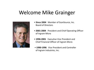 Welcome Mike Grainger• Since 2004   Member of ScanSource, Inc.    Board of Directors• 2001-2004   President and Chief Operating Officer    of Ingram Micro • 1996-2001   Executive Vice President and    Chief Financial Officer of Ingram Micro • 1990-1996   Vice President and Controller    of Ingram Industries, Inc. 