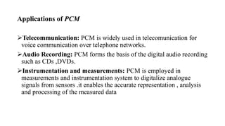 Applications of PCM
Telecommunication: PCM is widely used in telecomunication for
voice communication over telephone networks.
Audio Recording: PCM forms the basis of the digital audio recording
such as CDs ,DVDs.
Instrumentation and measurements: PCM is employed in
measurements and instrumentation system to digitalize analogue
signals from sensors .it enables the accurate representation , analysis
and processing of the measured data
 