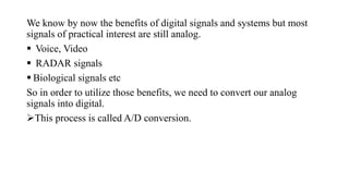 We know by now the benefits of digital signals and systems but most
signals of practical interest are still analog.
 Voice, Video
 RADAR signals
 Biological signals etc
So in order to utilize those benefits, we need to convert our analog
signals into digital.
This process is called A/D conversion.
 