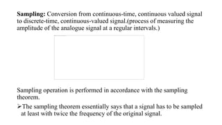 Sampling: Conversion from continuous-time, continuous valued signal
to discrete-time, continuous-valued signal.(process of measuring the
amplitude of the analogue signal at a regular intervals.)
Sampling operation is performed in accordance with the sampling
theorem.
The sampling theorem essentially says that a signal has to be sampled
at least with twice the frequency of the original signal.
 