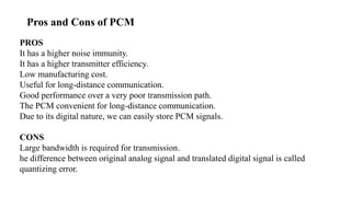 Pros and Cons of PCM
PROS
It has a higher noise immunity.
It has a higher transmitter efficiency.
Low manufacturing cost.
Useful for long-distance communication.
Good performance over a very poor transmission path.
The PCM convenient for long-distance communication.
Due to its digital nature, we can easily store PCM signals.
CONS
Large bandwidth is required for transmission.
he difference between original analog signal and translated digital signal is called
quantizing error.
 