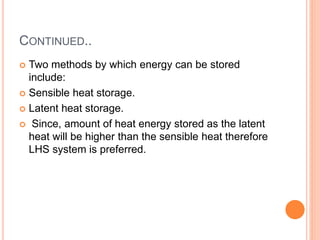 CONTINUED..
 Two methods by which energy can be stored
include:
 Sensible heat storage.
 Latent heat storage.
 Since, amount of heat energy stored as the latent
heat will be higher than the sensible heat therefore
LHS system is preferred.
 