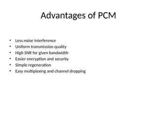 Advantages of PCM
• Less noise interference
• Uniform transmission quality
• High SNR for given bandwidth
• Easier encryption and security
• Simple regeneration
• Easy multiplexing and channel dropping
 