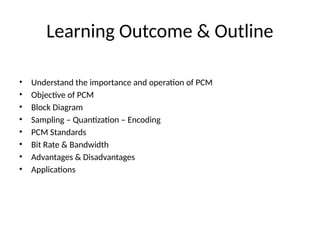 Learning Outcome & Outline
• Understand the importance and operation of PCM
• Objective of PCM
• Block Diagram
• Sampling – Quantization – Encoding
• PCM Standards
• Bit Rate & Bandwidth
• Advantages & Disadvantages
• Applications
 