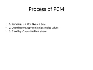 Process of PCM
• 1. Sampling: fs ≥ 2fm (Nyquist Rate)
• 2. Quantization: Approximating sampled values
• 3. Encoding: Convert to binary form
 