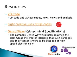  2D Code
◦ Qr code and 2D bar codes, news, views and analysis
 Eight creative uses of QR codes
 Denso Wave (QR technical Specifications)
◦ The company Denso Wave originally spawned the
term QR as the creator intended that such barcodes
and their contents were to be decoded at high
speed electronically.
 