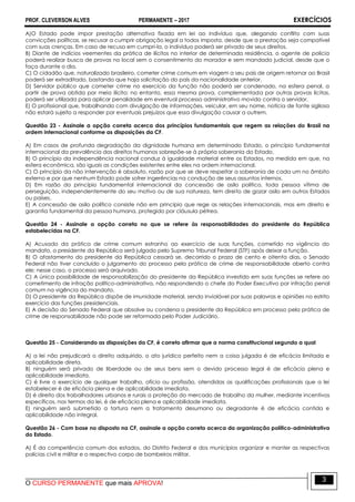 PROF. CLEVERSON ALVES PERMANENTE – 2017 EXERCÍCIOS
O CURSO PERMANENTE que mais APROVA!
3
A)O Estado pode impor prestação alternativa fixada em lei ao indivíduo que, alegando conflito com suas
convicções políticas, se recusar a cumprir obrigação legal a todos imposta, desde que a prestação seja compatível
com suas crenças. Em caso de recusa em cumpri-la, o indivíduo poderá ser privado de seus direitos.
B) Diante de indícios veementes da prática de ilícitos no interior de determinada residência, o agente de polícia
poderá realizar busca de provas no local sem o consentimento do morador e sem mandado judicial, desde que o
faça durante o dia.
C) O cidadão que, naturalizado brasileiro, cometer crime comum em viagem a seu país de origem retornar ao Brasil
poderá ser extraditado, bastando que haja solicitação do país da nacionalidade anterior.
D) Servidor público que cometer crime no exercício da função não poderá ser condenado, na esfera penal, a
partir de prova obtida por meio ilícito; no entanto, essa mesma prova, complementada por outras provas lícitas,
poderá ser utilizada para aplicar penalidade em eventual processo administrativo movido contra o servidor.
E) O profissional que, trabalhando com divulgação de informações, veicular, em seu nome, notícia de fonte sigilosa
não estará sujeito a responder por eventuais prejuízos que essa divulgação causar a outrem.
Questão 23 - Assinale a opção correta acerca dos princípios fundamentais que regem as relações do Brasil na
ordem internacional conforme as disposições da CF.
A) Em casos de profunda degradação da dignidade humana em determinado Estado, o princípio fundamental
internacional da prevalência dos direitos humanos sobrepõe-se à própria soberania do Estado.
B) O princípio da independência nacional conduz à igualdade material entre os Estados, na medida em que, na
esfera econômica, são iguais as condições existentes entre eles na ordem internacional.
C) O princípio da não intervenção é absoluto, razão por que se deve respeitar a soberania de cada um no âmbito
externo e por que nenhum Estado pode sofrer ingerências na condução de seus assuntos internos.
D) Em razão do princípio fundamental internacional da concessão de asilo político, toda pessoa vítima de
perseguição, independentemente do seu motivo ou de sua natureza, tem direito de gozar asilo em outros Estados
ou países.
E) A concessão de asilo político consiste não em princípio que rege as relações internacionais, mas em direito e
garantia fundamental da pessoa humana, protegido por cláusula pétrea.
Questão 24 - Assinale a opção correta no que se refere às responsabilidades do presidente da República
estabelecidas na CF.
A) Acusado da prática de crime comum estranho ao exercício de suas funções, cometido na vigência do
mandato, o presidente da República será julgado pelo Supremo Tribunal Federal (STF) após deixar a função.
B) O afastamento do presidente da República cessará se, decorrido o prazo de cento e oitenta dias, o Senado
Federal não tiver concluído o julgamento do processo pela prática de crime de responsabilidade aberto contra
ele; nesse caso, o processo será arquivado.
C) A única possibilidade de responsabilização do presidente da República investido em suas funções se refere ao
cometimento de infração político-administrativa, não respondendo o chefe do Poder Executivo por infração penal
comum na vigência do mandato.
D) O presidente da República dispõe de imunidade material, sendo inviolável por suas palavras e opiniões no estrito
exercício das funções presidenciais.
E) A decisão do Senado Federal que absolve ou condena o presidente da República em processo pela prática de
crime de responsabilidade não pode ser reformada pelo Poder Judiciário.
Questão 25 - Considerando as disposições da CF, é correto afirmar que a norma constitucional segundo a qual
A) a lei não prejudicará o direito adquirido, o ato jurídico perfeito nem a coisa julgada é de eficácia limitada e
aplicabilidade direta.
B) ninguém será privado de liberdade ou de seus bens sem o devido processo legal é de eficácia plena e
aplicabilidade imediata.
C) é livre o exercício de qualquer trabalho, ofício ou profissão, atendidas as qualificações profissionais que a lei
estabelecer é de eficácia plena e de aplicabilidade imediata.
D) é direito dos trabalhadores urbanos e rurais a proteção do mercado de trabalho da mulher, mediante incentivos
específicos, nos termos da lei, é de eficácia plena e aplicabilidade imediata.
E) ninguém será submetido a tortura nem a tratamento desumano ou degradante é de eficácia contida e
aplicabilidade não integral.
Questão 26 - Com base no disposto na CF, assinale a opção correta acerca da organização político-administrativa
do Estado.
A) É da competência comum dos estados, do Distrito Federal e dos municípios organizar e manter as respectivas
polícias civil e militar e o respectivo corpo de bombeiros militar.
 