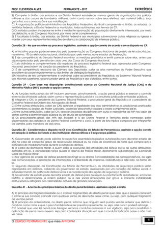 PROF. CLEVERSON ALVES PERMANENTE – 2017 EXERCÍCIOS
O CURSO PERMANENTE que mais APROVA!
4
B) Compete à União, aos estados e ao Distrito Federal estabelecer normas gerais de organização das polícias
militares e dos corpos de bombeiros militares, assim como normas sobre seus efetivos, seu material bélico, suas
garantias, sua convocação e sua mobilização.
C) A organização político-administrativa da República Federativa do Brasil compreende a União, os estados, os
territórios federais, o Distrito Federal e os municípios, todos autônomos, nos termos da CF.
D)Os estados podem incorporar-se entre si mediante aprovação da população diretamente interessada, por meio
de plebiscito, e do Congresso Nacional, por meio de lei complementar.
E) É facultado à União, aos estados, ao Distrito Federal e aos municípios subvencionar cultos religiosos ou igrejas e
manter com seus representantes relações de aliança e colaboração de interesse público.
Questão 28 - No que se refere ao processo legislativo, assinale a opção correta de acordo com o disposto na CF.
A) A iniciativa popular pode ser exercida pela apresentação ao Congresso Nacional de projeto de lei subscrito por,
no mínimo, 1% do eleitorado nacional, distribuído por, pelo menos, nove estados da Federação.
B) É de competência do Senado Federal examinar as medidas provisórias e emitir parecer sobre elas, antes que
sejam apreciadas pelo plenário de cada uma das Casas do Congresso Nacional.
C) Leis ordinárias e complementares são espécies do processo legislativo federal que, aprovadas pelo Congresso
Nacional, prescindem da sanção do presidente da República.
D) É de competência exclusiva da Câmara dos Deputados sustar os atos normativos do Poder Executivo que
exorbitem do poder regulamentar ou dos limites de delegação legislativa.
E)A iniciativa de leis complementares e ordinárias cabe ao presidente da República, ao Supremo Tribunal Federal,
aos tribunais superiores, ao procurador-geral da República e aos cidadãos, entre outros.
Questão 29 - Com base nas disposições constitucionais acerca do Conselho Nacional de Justiça (CNJ) e do
Ministério Público (MP), assinale a opção correta.
A) As funções institucionais do MP incluem promover, privativamente, a ação penal pública e exercer o controle
externo da atividade policial, assim como a representação judicial e a consultoria jurídica de entidades públicas.
B) Integram o CNJ o presidente do Supremo Tribunal Federal, o procurador-geral da República e o presidente do
Conselho Federal da Ordem dos Advogados do Brasil.
C) Entre outras atribuições, cabe ao CNJ apreciar a legalidade dos atos administrativos e jurisdicionais praticados
por membros ou órgãos do Poder Judiciário, podendo desconstituí-los para o exato cumprimento da lei.
D)Entre outras atribuições, cabe ao CNJ avocar processos disciplinares em curso e representar ao MP nos casos de
crimes contra a administração pública ou de abuso de autoridade.
E) Os procuradores-gerais dos MPs dos estados e o do Distrito Federal e Territórios serão nomeados pelos
governadores dos estados e do Distrito Federal, conforme o caso, a partir de lista tríplice composta por integrantes
da carreira, para mandato de dois anos.
Questão 30 - Considerando o disposto na CF e na Constituição do Estado de Pernambuco, assinale a opção correta
em relação à defesa do Estado e das instituições democráticas e à segurança pública.
A) Governador do estado pode solicitar à respectiva assembleia legislativa autorização para decretar estado de
sítio no caso de comoção grave de repercussão estadual ou no caso de ocorrência de fatos que comprovem a
ineficácia de medida tomada durante o estado de defesa.
B) O Corpo de Bombeiros Militar, a quem cabe a execução das atividades da defesa civil e de outras atribuições
definidas em lei, é considerado força auxiliar e reserva da Polícia Militar, diretamente subordinado ao Comando
Geral da Polícia Militar.
C) Na vigência do estado de defesa poderão restringir-se os direitos à inviolabilidade da correspondência, ao sigilo
das comunicações, à prestação de informações e à liberdade de imprensa, radiodifusão e televisão, na forma da
lei.
D) Segundo disposição da Constituição do Estado de Pernambuco, as atividades de segurança pública serão
organizadas em sistemas, cabendo ao governador do estado, assessorado por um conselho de defesa social, o
estabelecimento da política de defesa social e a coordenação das ações de segurança pública.
E) Governador de estado pode decretar estado de defesa para preservar ou prontamente restabelecer, em locais
restritos e determinados, a ordem pública ou a paz social ameaçadas por grave e iminente instabilidade
institucional ou atingidas por calamidades naturais de grandes proporções.QUESTÃO 31
Questão 41 - Acerca dos princípios básicos do direito penal brasileiro, assinalea opção correta.
A) O princípio da fragmentariedade ou o caráter fragmentário do direito penal quer dizer que a pessoa cometerá
o crime se sua conduta coincidir com qualquer verbo da descrição desse crime, ou seja, com qualquer fragmento
de seu tipo penal.
B) O princípio da anterioridade, no direito penal, informa que ninguém será punido sem lei anterior que defina a
conduta como crime e que a pena também deve ser prevista previamente, ou seja, a lei nunca poderá retroagir.
C)É possível que uma lei penal mais benigna alcance condutas anteriores à sua vigência, seja para possibilitar a
aplicação de pena menos severa, seja para contemplar situação em que a conduta tipificada passe a não mais
ser crime.
 