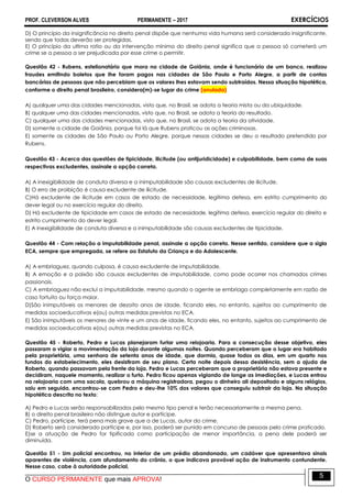 PROF. CLEVERSON ALVES PERMANENTE – 2017 EXERCÍCIOS
O CURSO PERMANENTE que mais APROVA!
5
D) O princípio da insignificância no direito penal dispõe que nenhuma vida humana será considerada insignificante,
sendo que todas deverão ser protegidas.
E) O princípio da ultima ratio ou da intervenção mínima do direito penal significa que a pessoa só cometerá um
crime se a pessoa a ser prejudicada por esse crime o permitir.
Questão 42 - Rubens, estelionatário que mora na cidade de Goiânia, onde é funcionário de um banco, realizou
fraudes emitindo boletos que lhe foram pagos nas cidades de São Paulo e Porto Alegre, a partir de contas
bancárias de pessoas que não percebiam que os valores lhes estavam sendo subtraídos. Nessa situação hipotética,
conforme o direito penal brasileiro, considera(m)-se lugar do crime (anulada)
A) qualquer uma das cidades mencionadas, visto que, no Brasil, se adota a teoria mista ou da ubiquidade.
B) qualquer uma das cidades mencionadas, visto que, no Brasil, se adota a teoria do resultado.
C) qualquer uma das cidades mencionadas, visto que, no Brasil, se adota a teoria da atividade.
D) somente a cidade de Goiânia, porque foi lá que Rubens praticou as ações criminosas.
E) somente as cidades de São Paulo ou Porto Alegre, porque nessas cidades se deu o resultado pretendido por
Rubens.43
Questão 43 - Acerca das questões de tipicidade, ilicitude (ou antijuridicidade) e culpabilidade, bem como de suas
respectivas excludentes, assinale a opção correta.
A) A inexigibilidade de conduta diversa e a inimputabilidade são causas excludentes de ilicitude.
B) O erro de proibição é causa excludente de ilicitude.
C)Há excludente de ilicitude em casos de estado de necessidade, legítima defesa, em estrito cumprimento do
dever legal ou no exercício regular do direito.
D) Há excludente de tipicidade em casos de estado de necessidade, legítima defesa, exercício regular do direito e
estrito cumprimento do dever legal.
E) A inexigibilidade de conduta diversa e a inimputabilidade são causas excludentes de tipicidade.44
Questão 44 - Com relação a imputabilidade penal, assinale a opção correta. Nesse sentido, considere que a sigla
ECA, sempre que empregada, se refere ao Estatuto da Criança e do Adolescente.
A) A embriaguez, quando culposa, é causa excludente de imputabilidade.
B) A emoção e a paixão são causas excludentes de imputabilidade, como pode ocorrer nos chamados crimes
passionais.
C) A embriaguez não exclui a imputabilidade, mesmo quando o agente se embriaga completamente em razão de
caso fortuito ou força maior.
D)São inimputáveis os menores de dezoito anos de idade, ficando eles, no entanto, sujeitos ao cumprimento de
medidas socioeducativas e(ou) outras medidas previstas no ECA.
E) São inimputáveis os menores de vinte e um anos de idade, ficando eles, no entanto, sujeitos ao cumprimento de
medidas socioeducativas e(ou) outras medidas previstas no ECA.
Questão 45 - Roberto, Pedro e Lucas planejaram furtar uma relojoaria. Para a consecução desse objetivo, eles
passaram a vigiar a movimentação da loja durante algumas noites. Quando perceberam que o lugar era habitado
pela proprietária, uma senhora de setenta anos de idade, que dormia, quase todos os dias, em um quarto nos
fundos do estabelecimento, eles desistiram de seu plano. Certa noite depois dessa desistência, sem a ajuda de
Roberto, quando passavam pela frente da loja, Pedro e Lucas perceberam que a proprietária não estava presente e
decidiram, naquele momento, realizar o furto. Pedro ficou apenas vigiando de longe as imediações, e Lucas entrou
na relojoaria com uma sacola, quebrou a máquina registradora, pegou o dinheiro ali depositado e alguns relógios,
saiu em seguida, encontrou-se com Pedro e deu-lhe 10% dos valores que conseguiu subtrair da loja. Na situação
hipotética descrita no texto:
A) Pedro e Lucas serão responsabilizados pelo mesmo tipo penal e terão necessariamente a mesma pena.
B) o direito penal brasileiro não distingue autor e partícipe.
C) Pedro, partícipe, terá pena mais grave que a de Lucas, autor do crime.
D) Roberto será considerado partícipe e, por isso, poderá ser punido em concurso de pessoas pelo crime praticado.
E)se a atuação de Pedro for tipificada como participação de menor importância, a pena dele poderá ser
diminuída.
Questão 51 - Um policial encontrou, no interior de um prédio abandonado, um cadáver que apresentava sinais
aparentes de violência, com afundamento do crânio, o que indicava provável ação de instrumento contundente.
Nesse caso, cabe à autoridade policial,
 