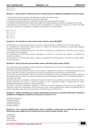 PROF. CLEVERSON ALVES PERMANENTE – 2017 EXERCÍCIOS
O CURSO PERMANENTE que mais APROVA!
2
d) F, F, F, F, F
e) F, V, F, F, F
Questão 31 – Sobre as penas, conforme prevê o CP, assinale (V) para as afirmativas verdadeiras e (F) para as falsas.
( )São espécies de pena: privativas de liberdade, restritivas de direito e multa.
( )As penas privativas de liberdade são reclusão e detenção.
( ) A pena de detenção deve ser cumprida em regime fechado, semi-aberto e aberto
( ) Considera-se regime fechado a execução da pena em colônia agrícola, industrial ou estabelecimento similar.
( )Na detração, computam-se, na pena privativa de liberdade e na medida de segurança, o tempo de prisão
provisória, no Brasil ou no estrangeiro, o de prisão administrativa e o de internação.
a) V, V, F, F, V
b) F, V, F, F, V
c) F, F, V, F, F
d) F, F, F, F, F
e) F, V, F, F, F
Questão 32 – Com relação às contravenções penais, assinale a opção INCORRETA.
a) Consideram-se contravenções penais: vias de fato; violação de lugar ou objeto; anúncio de meio abortivo.
b) Consideram-se contravenções penais: abuso na prática de aviação; arremesso ou colocação perigosa;
indevida custódia de doente metal.
c) Consideram-se contravenções penais: falso alarma; simulação da qualidade de funcionário; jogo do bicho;
perturbação da tranquilidade.
d) Consideram-se contravenções penais: embriaguez; inumação ou exumação de cadáver; uso ilegítimo de
uniforme ou distintivo.
e) Consideram-se contravenções penais: perigo de desabamento; perturbação do trabalho ou sossego alheio;
violação sepultura.
Questão 33 – Sobre a lei de abuso de autoridade, todas as afirmativas estão corretas, EXCETO.
a) Constitui abuso de autoridade: qualquer atentado à liberdade de locomoção; à inviolabilidade do domicílio; à
liberdade de consciência e crença.
b) Constitui abuso de autoridade: deixar o juiz de ordenar o relaxamento da prisão ou detenção ilegal que lhe seja
comunicada; levar à prisão e nela deter quem quer que se proponha a prestar fiança, permitida em lei.
c) Constitui abuso de autoridade: deixar de comunicar, imediatamente, ao juiz competente a prisão ou detenção
de qualquer pessoa; ordenar ou executar medida privativa de liberdade individual, sem as formalidade legais ou
com abuso de poder.
d)Constitui abuso de autoridade: a prática de ato lesivo da honra ou do patrimônio de pessoa natural ou jurídica,
quando praticado com abuso ou desvio de poder ou sem competência legal; o cumprimento de ordem
manifestamente legal emanada de superior hierárquico.
e) Constitui abuso de autoridade: prolongar a execução de prisão temporária, de pena ou de medida de
segurança, deixando de expedir em tempo oportuno ou de cumprir imediatamente ordem de liberdade; levar à
prisão e nela deter quem quer que se proponha a prestar fiança, permitida em lei.
Questão 34 – Medida acauteladora de restrição da liberdade de locomoção, por tempo determinado, destinada a
possibilitar as investigações a respeito de crimes graves, durante o IP, é a:
a) Prisão em flagrante;
b) Prisão domiciliar;
c) Prisão preventiva
d) Prisão temporária;
e) Prisão definitiva.
Questão 35 – Ticio, condenado definitivamente, preso e recolhido a cumprir pena em regime fechado, após um
determinado tempo regido por lei é transferido para uma colônia industrial, obtendo, assim:
a) Regressão
b) Promoção
c) Remição
d) Comutação
 