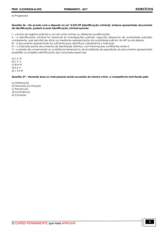 PROF. CLEVERSON ALVES PERMANENTE – 2017 EXERCÍCIOS
O CURSO PERMANENTE que mais APROVA!
3
e) Progressão
Questão 36 – De acordo com o disposto na Lei 12.037/09 (identificação criminal), embora apresentado documento
de identificação, poderá ocorrer identificação criminal quando:
I – constar de registros policiais o uso de outros nomes ou diferentes qualificações.
II – a identificação criminal for essencial às investigações policiais, segundo despacho da autoridade judiciária
competente, que decidirá de ofício ou mediante representação da autoridade policial, do MP ou da defesa.
III – o documento apresentado for suficiente para identificar cabalmente o indiciado.
IV – o indiciado portar documentos de identidade distintos, com informações conflitantes entre si;
V – o estado de conservação ou a distância temporal ou da localidade da expedição do documento apresentado
possibilite a completa identificação dos caracteres essenciais.
a) I, II, IV
b) I, II, V
c) III e IV
d) II e V
e) I, II e III
Questão 37 – Havendo duas ou mais pessoas sendo acusadas do mesmo crime, a competência será fixada pela:
a) Distribuição
b) Natureza da infração
c) Prevenção
d) Continência
e) Conexão
 