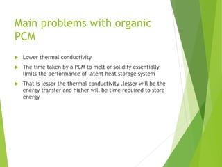 Main problems with organic
PCM
 Lower thermal conductivity
 The time taken by a PCM to melt or solidify essentially
limits the performance of latent heat storage system
 That is lesser the thermal conductivity ,lesser will be the
energy transfer and higher will be time required to store
energy
 