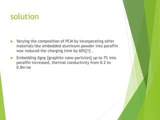 solution
 Varying the composition of PCM by incorporating other
materials like embedded aluminum powder into paraffin
wax reduced the charging time by 60%[1] .
 Embedding Xgnp [graphite nano particles] up to 7% into
paraffin increased, thermal conductivity from 0.2 to
0.8W/MK
 