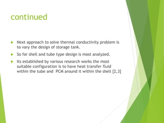 continued
 Next approach to solve thermal conductivity problem is
to vary the design of storage tank.
 So for shell and tube type design is most analyzed.
 Its established by various research works the most
suitable configuration is to have heat transfer fluid
within the tube and PCM around it within the shell [2,3]
 