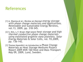 References
[1] A. Sharma et al.: Review on thermal energy storage
with phase change materials and applications.
Renewable and Sustainable Energy Reviews,
vol.13, 2009, pp. 318-345.
[2] S. Kim, L.T. Drzal: High latent heat storage and high
thermal conductive phase change materials
using exfoliated graphite nano platelets. Solar
Energy Materials & Solar Cells, vol. 93,2009,
pp. 136-142.
[3] Thomas Hasenöhrl: An Introduction to Phase Change
Materials as Heat Storage Mediums Project
Report 2009 MVK 160 Heat and Mass Transport
May 09, 2009, Lund, Sweden.
 