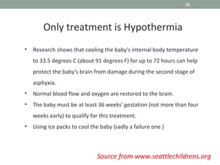 • Research shows that cooling the baby's internal body temperature
to 33.5 degrees C (about 91 degrees F) for up to 72 hours can help
protect the baby's brain from damage during the second stage of
asphyxia.
• Normal blood flow and oxygen are restored to the brain.
• The baby must be at least 36 weeks' gestation (not more than four
weeks early) to qualify for this treatment.
• Using ice packs to cool the baby (sadly a failure one )
Only treatment is Hypothermia
Source from www.seattlechildrens.org
25
 