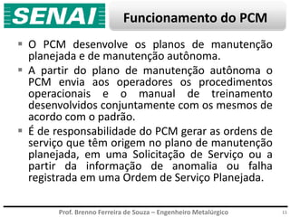 Prof. Brenno Ferreira de Souza – Engenheiro Metalúrgico
Funcionamento do PCM
 O PCM desenvolve os planos de manutenção
planejada e de manutenção autônoma.
 A partir do plano de manutenção autônoma o
PCM envia aos operadores os procedimentos
operacionais e o manual de treinamento
desenvolvidos conjuntamente com os mesmos de
acordo com o padrão.
 É de responsabilidade do PCM gerar as ordens de
serviço que têm origem no plano de manutenção
planejada, em uma Solicitação de Serviço ou a
partir da informação de anomalia ou falha
registrada em uma Ordem de Serviço Planejada.
11
 