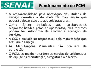 Prof. Brenno Ferreira de Souza – Engenheiro Metalúrgico
Funcionamento do PCM
 A responsabilidade pela aprovação das Ordens de
Serviço Corretiva é do chefe de manutenção que
poderá delegar esse ato aos colaboradores.
 Como foram atribuídos aos colaboradores
responsabilidades pelos equipamentos, eles mesmos
podem ter autonomia de aprovar a execução de
serviços.
 A OSC é enviada ao responsável pela manutenção que
efetuará o serviço.
 As Manutenções Planejadas não precisam de
aprovação.
 O PCM, ao receber a ordem de serviço do colaborador
da equipe da manutenção, a registra e a encerra.
12
 