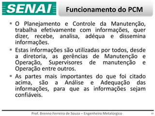 Prof. Brenno Ferreira de Souza – Engenheiro Metalúrgico
Funcionamento do PCM
 O Planejamento e Controle da Manutenção,
trabalha efetivamente com informações, quer
dizer, recebe, analisa, adéqua e dissemina
informações.
 Estas informações são utilizadas por todos, desde
a diretoria, as gerências de Manutenção e
Operação, Supervisores de manutenção e
Operação entre outros.
 As partes mais importantes do que foi citado
acima, são a Análise e Adequação das
informações, para que as informações sejam
confiáveis.
14
 