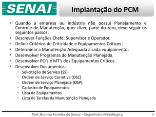 Prof. Brenno Ferreira de Souza – Engenheiro Metalúrgico
Implantação do PCM
 Quando a empresa ou indústria não possui Planejamento e
Controle de Manutenção, quer dizer, parte do zero, deve seguir os
seguintes passos:
 Descrever Funções Chefe, Supervisor e Operador.
 Definir Critérios de Criticidade e Equipamentos Críticos .
 Determinar a Manutenção Adequada a cada equipamento.
 Desenvolver Programas de Manutenção Planejada.
 Desenvolver PO’s e MT’s dos Equipamentos Críticos .
 Desenvolver Documentos:
• Solicitação de Serviço (SS)
• Ordem de Serviço Corretiva (OSC)
• Ordem de Serviço Planejada (OSP)
• Cadastro de Equipamentos
• Lista de Equipamentos
• Lista de Tarefas da Manutenção Planejada
15
 