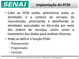 Prof. Brenno Ferreira de Souza – Engenheiro Metalúrgico
Implantação do PCM
 Cabe ao PCM então, administrar todas as
atividades e a carteira de serviços da
manutenção, priorizando e detalhando as
atividades executadas no dia-a-dia por meio
das ordens de serviços, assim como o
tratamento dos dados para análises diversas.
 Pode-se definir a função PCM:
• Planejamento
• Programação
• Controle
16
 