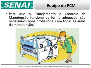 Prof. Brenno Ferreira de Souza – Engenheiro Metalúrgico
Equipe do PCM
 Para que o Planejamento e Controle da
Manutenção funcione de forma adequada, são
necessários bons profissionais em todas as áreas
da manutenção.
17
 