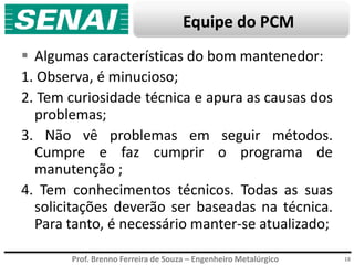 Prof. Brenno Ferreira de Souza – Engenheiro Metalúrgico
Equipe do PCM
 Algumas características do bom mantenedor:
1. Observa, é minucioso;
2. Tem curiosidade técnica e apura as causas dos
problemas;
3. Não vê problemas em seguir métodos.
Cumpre e faz cumprir o programa de
manutenção ;
4. Tem conhecimentos técnicos. Todas as suas
solicitações deverão ser baseadas na técnica.
Para tanto, é necessário manter-se atualizado;
18
 