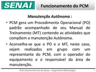 Prof. Brenno Ferreira de Souza – Engenheiro Metalúrgico
Funcionamento do PCM
2
Manutenção Autônoma :
 PCM gera um Procedimento Operacional (PO)
padrão acompanhado de seu Manual de
Treinamento (MT) contendo as atividades que
compõem a manutenção Autônoma.
 Aconselha-se que o PO e o MT, neste caso,
sejam realizados em grupo com um
representante do PCM, com o operador do
equipamento e o responsável da área de
manutenção.
 