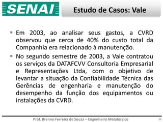 Prof. Brenno Ferreira de Souza – Engenheiro Metalúrgico 20
 Em 2003, ao analisar seus gastos, a CVRD
observou que cerca de 40% do custo total da
Companhia era relacionado à manutenção.
 No segundo semestre de 2003, a Vale contratou
os serviços da DATAFCVV Consultoria Empresarial
e Representações Ltda, com o objetivo de
levantar a situação da Confiabilidade Técnica das
Gerências de engenharia e manutenção do
desempenho da função dos equipamentos ou
instalações da CVRD.
Estudo de Casos: Vale
 