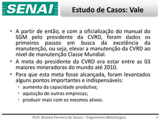 Prof. Brenno Ferreira de Souza – Engenheiro Metalúrgico 22
 A partir de então, e com a oficialização do manual do
SGM pelo presidente da CVRD, foram dados os
primeiros passos em busca da excelência da
manutenção, ou seja, elevar a manutenção da CVRD ao
nível de manutenção Classe Mundial.
 A meta do presidente da CVRD era estar entre as 03
maiores mineradoras do mundo até 2010.
 Para que esta meta fosse alcançada, foram levantados
alguns pontos importantes e indispensáveis:
• aumento da capacidade produtiva;
• aquisição de outras empresas;
• produzir mais com os mesmos ativos.
Estudo de Casos: Vale
 