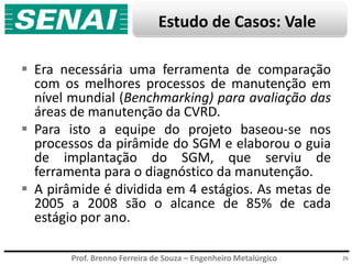 Prof. Brenno Ferreira de Souza – Engenheiro Metalúrgico
Estudo de Casos: Vale
 Era necessária uma ferramenta de comparação
com os melhores processos de manutenção em
nível mundial (Benchmarking) para avaliação das
áreas de manutenção da CVRD.
 Para isto a equipe do projeto baseou-se nos
processos da pirâmide do SGM e elaborou o guia
de implantação do SGM, que serviu de
ferramenta para o diagnóstico da manutenção.
 A pirâmide é dividida em 4 estágios. As metas de
2005 a 2008 são o alcance de 85% de cada
estágio por ano.
26
 