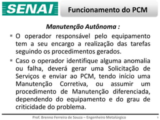 Prof. Brenno Ferreira de Souza – Engenheiro Metalúrgico
Funcionamento do PCM
3
Manutenção Autônoma :
 O operador responsável pelo equipamento
tem a seu encargo a realização das tarefas
seguindo os procedimentos gerados.
 Caso o operador identifique alguma anomalia
ou falha, deverá gerar uma Solicitação de
Serviços e enviar ao PCM, tendo início uma
Manutenção Corretiva, ou assumir um
procedimento de Manutenção diferenciada,
dependendo do equipamento e do grau de
criticidade do problema.
 