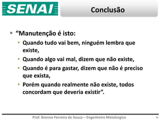 Prof. Brenno Ferreira de Souza – Engenheiro Metalúrgico
Conclusão
32
 “Manutenção é isto:
• Quando tudo vai bem, ninguém lembra que
existe,
• Quando algo vai mal, dizem que não existe,
• Quando é para gastar, dizem que não é preciso
que exista,
• Porém quando realmente não existe, todos
concordam que deveria existir”.
 