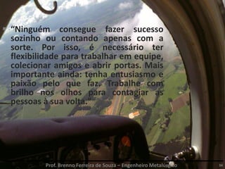 Prof. Brenno Ferreira de Souza – Engenheiro Metalúrgico 34
 “Ninguém consegue fazer sucesso
sozinho ou contando apenas com a
sorte. Por isso, é necessário ter
flexibilidade para trabalhar em equipe,
colecionar amigos e abrir portas. Mais
importante ainda: tenha entusiasmo e
paixão pelo que faz. Trabalhe com
brilho nos olhos para contagiar as
pessoas à sua volta."
 