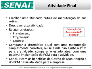 Prof. Brenno Ferreira de Souza – Engenheiro Metalúrgico
Atividade Final
 Escolher uma atividade crítica de manutenção de sua
rotina.
 Descrever essa atividade.
 Relatar as etapas:
• Planejamento
• Programação
• Controle
 Comparar a sistemática atual com uma manutenção
simplesmente corretiva, ou se ainda não existe o PCM
para a atividade, comparar o estado atual com uma
possível implantação do PCM para a atividade.
 Concluir com os benefícios da Gestão de Manutenção e
do PCM nessa atividade para a empresa.
36
Elaboração: 30’
Apresentação: 5’
Debate: 5’
 