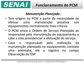 Prof. Brenno Ferreira de Souza – Engenheiro Metalúrgico
Funcionamento do PCM
5
Manutenção Planejada :
 Tem origem no PCM a partir da necessidade de
efetuar uma manutenção proativa nos
equipamentos normalmente mais críticos.
 O PCM envia a Ordem de Serviço Planejada ao
responsável pela manutenção do equipamento e
cabe a este providenciar a efetuação do serviço.
 Caso o responsável pela realização da
manutenção planejada no equipamento constate
uma anomalia, ele a registra no campo
Observação da OSP.
 