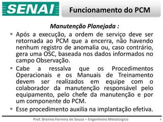 Prof. Brenno Ferreira de Souza – Engenheiro Metalúrgico
Funcionamento do PCM
6
Manutenção Planejada :
 Após a execução, a ordem de serviço deve ser
retornada ao PCM que a encerra, não havendo
nenhum registro de anomalia ou, caso contrário,
gera uma OSC, baseada nos dados informados no
campo Observação.
 Cabe a ressalva que os Procedimentos
Operacionais e os Manuais de Treinamento
devem ser realizados em equipe com o
colaborador da manutenção responsável pelo
equipamento, pelo chefe da manutenção e por
um componente do PCM.
 Esse procedimento auxilia na implantação efetiva.
 