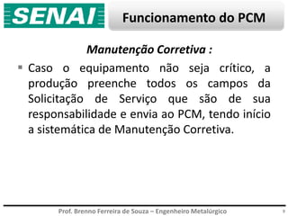 Prof. Brenno Ferreira de Souza – Engenheiro Metalúrgico
Funcionamento do PCM
9
Manutenção Corretiva :
 Caso o equipamento não seja crítico, a
produção preenche todos os campos da
Solicitação de Serviço que são de sua
responsabilidade e envia ao PCM, tendo início
a sistemática de Manutenção Corretiva.
 